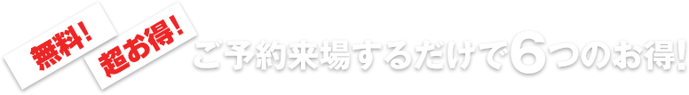 無料!超お得!ご予約来場するだけで6つのお得!
